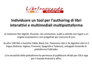 Individuare un tool per l'authoring di libri
interattivi e multimediali multipiattaforma
a) realizzare libri digitali, illustrati, con animazioni, audio e attività non legati a un
singolo ecosistema e non progettati per ciascuno di essi.
b) oltre 100 libri a marchio Cideb, Black Cat, Theorema Libri e De Agostini Libri in 5
lingue (Italiano, Inglese, Francese, Spagnolo e Tedesco), sviluppati testando la
piattaforma PubCoder.
c) la versatilità della piattaforma ha permesso di pubblicare ePub3 per iOS e app
per il mondo Android e affini.

 