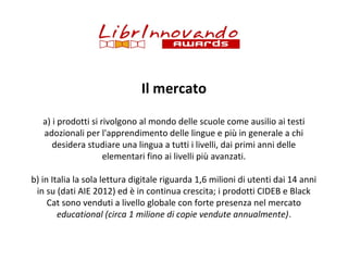 Il mercato
a) i prodotti si rivolgono al mondo delle scuole come ausilio ai testi
adozionali per l'apprendimento delle lingue e più in generale a chi
desidera studiare una lingua a tutti i livelli, dai primi anni delle
elementari fino ai livelli più avanzati.
b) in Italia la sola lettura digitale riguarda 1,6 milioni di utenti dai 14 anni
in su (dati AIE 2012) ed è in continua crescita; i prodotti CIDEB e Black
Cat sono venduti a livello globale con forte presenza nel mercato
educational (circa 1 milione di copie vendute annualmente).

 