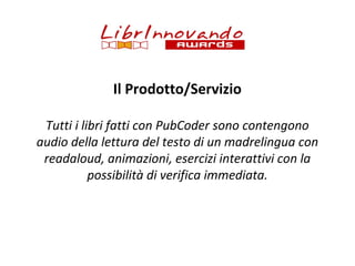 Il Prodotto/Servizio
Tutti i libri fatti con PubCoder sono contengono
audio della lettura del testo di un madrelingua con
readaloud, animazioni, esercizi interattivi con la
possibilità di verifica immediata.

 