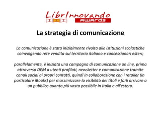 La strategia di comunicazione
La comunicazione è stata inizialmente rivolta alle istituzioni scolastiche
coinvolgendo rete vendita sul territorio italiano e concessionari esteri;
parallelamente, è iniziata una campagna di comunicazione on line, prima
attraverso DEM a utenti profilati, newsletter e comunicazione tramite
canali social ai propri contatti, quindi in collaborazione con i retailer (in
particolare iBooks) per massimizzare la visibilità dei titoli e farli arrivare a
un pubblico quanto più vasto possibile in Italia e all'estero.

 
