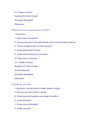 VII. Chapter summary
Questions for further thought
Annotated bibliography
References
12. Structural and social determinants of health
I. Introduction
II. Case studies and exercise
III. How structural and social determinants lead to adverse health outcomes
IV. Structural determinants of health inequities
V. Social determinants of health
VI. Interventions focusing on root causes
VII. Case study conclusions
VIII. Chapter summary
Questions for further thought
Acknowledgments
Annotated bibliography
References
13. Health law and ethics
I. Introduction: Law and ethics in health systems change
II. Fiduciary duty and conflict of interest
III. Professional self-regulation and market competition
IV. Fraud and abuse
V. Privacy and confidentiality
VI. Health insurance
 