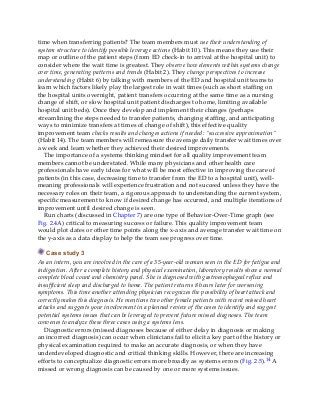 time when transferring patients? The team members must use their understanding of
system structure to identify possible leverage actions (Habit 10). This means they use their
map or outline of the patient steps (from ED check-in to arrival at the hospital unit) to
consider where the wait time is greatest. They observe how elements within systems change
over time, generating patterns and trends (Habit 2). They change perspectives to increase
understanding (Habit 6) by talking with members of the ED and hospital unit teams to
learn which factors likely play the largest role in wait times (such as short staffing on
the hospital units overnight, patient transfers occurring at the same time as a nursing
change of shift, or slow hospital unit patient discharges to home, limiting available
hospital unit beds). Once they develop and implement their changes (perhaps
streamlining the steps needed to transfer patients, changing staffing, and anticipating
ways to minimize transfers at times of change of shift), this effective quality
improvement team checks results and changes actions if needed: “successive approximation”
(Habit 14). The team members will remeasure the average daily transfer wait times over
a week and learn whether they achieved their desired improvements.
The importance of a systems thinking mindset for all quality improvement team
members cannot be understated. While many physicians and other health care
professionals have early ideas for what will be most effective in improving the care of
patients (in this case, decreasing time to transfer from the ED to a hospital unit), well-
meaning professionals will experience frustration and not succeed unless they have the
necessary roles on their team, a rigorous approach to understanding the current system,
specific measurement to know if desired change has occurred, and multiple iterations of
improvement until desired change is seen.
Run charts (discussed in Chapter 7) are one type of Behavior-Over-Time graph (see
Fig. 2.4A) critical to measuring success or failure. This quality improvement team
would plot dates or other time points along the x-axis and average transfer wait time on
the y-axis as a data display to help the team see progress over time.
Case study 3
As an intern, you are involved in the care of a 35-year-old woman seen in the ED for fatigue and
indigestion. After a complete history and physical examination, laboratory results show a normal
complete blood count and chemistry panel. She is diagnosed with gastroesophageal reflux and
insufficient sleep and discharged to home. The patient returns 8 hours later for worsening
symptoms. This time another attending physician recognizes the possibility of heart attack and
correctly makes this diagnosis. He mentions two other female patients with recent missed heart
attacks and suggests your involvement in a planned review of the cases to identify and suggest
potential systems issues that can be leveraged to prevent future missed diagnoses. The team
convenes to analyze these three cases using a systems lens.
Diagnostic errors (missed diagnoses because of either delay in diagnosis or making
an incorrect diagnosis) can occur when clinicians fail to elicit a key part of the history or
physical examination required to make an accurate diagnosis, or when they have
underdeveloped diagnostic and critical thinking skills. However, there are increasing
efforts to conceptualize diagnostic errors more broadly as systems errors (Fig. 2.5).14 A
missed or wrong diagnosis can be caused by one or more systems issues.
 