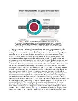 • FIG. 2.5 National Academy of Medicine Representation of Diagnostic Error
Process. Source: (Reprinted with permission from Balogh E, Miller BT, Ball J, eds; Institute of
Medicine; Board on Health Care Services; Committee on Diagnostic Error in Health Care.
Improving Diagnosis in Health Care. Washington, DC: The National Academies Press; 2015.)
There is a necessary balance when considering diagnostic errors that needs to be
identified between the system driving diagnostic errors and the human operators
making decisions within the system. Certainly, individual decision making and one’s
reflection in and on action skills must be considered in all situations involving a
diagnostic error. Similarly, one must never assume or punitively attribute the sole
contributor to a diagnostic error as the individual involved. The work system and
context are at the core of many unsafe events or errors, and if the human operator was
performing the same task in a different system, the result may have been different.
As part of their analysis, the team looks at visit notes for each of the three cases, with
the goal of determining whether they can identify obvious omissions in the history
gathering, the reported physical examinations, the studies (labs, radiographic studies,
specialty consultations), or a combination of these, used to make the initial diagnoses
during prior presentations. Before their work begins, the team members decide to
approach the case review using a systems thinking lens. First, they agree to surface and
test their own assumptions (Habit 7), specifically that they do not make assumptions
about the physician’s decisions in a case without understanding the context. Because
they are retrospectively looking at a known error, the team proceeds using an important
systems thinking habit: they consider the error fully and resist the urge to come to a quick
conclusion (Habit 8). After carefully considering the individual patient-physician
interaction details, they do not find an obvious reason for the missed diagnosis other
than perhaps failure to consider myocardial infarction as a possible diagnosis. They
decide to use a Ladder of Inference (see Fig. 2.4E) tool to further analyze the physicians’
thinking and look for any relevant assumptions. They use another systems thinking
 