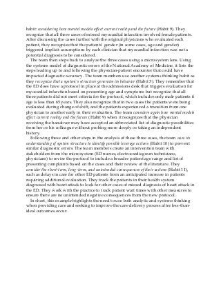 habit: considering how mental models affect current reality and the future (Habit 9). They
recognize that all three cases of missed myocardial infarction involved female patients.
After discussing the cases further with the original physicians who evaluated each
patient, they recognize that the patients’ gender (in some cases, age and gender)
triggered implicit assumptions by each clinician that myocardial infarction was not a
potential diagnosis to be considered.
The team then steps back to analyze the three cases using a microsystem lens. Using
the systems model of diagnostic errors of the National Academy of Medicine, it lists the
steps leading up to and following the physician-patient encounter that could have
impacted diagnostic accuracy. The team members use another systems thinking habit as
they recognize that a system’s structure generates its behavior (Habit 3). They remember that
the ED does have a protocol in place at the admissions desk that triggers evaluation for
myocardial infarction based on presenting age and symptoms but recognize that all
three patients did not meet criteria for the protocol, which includes only male patients if
age is less than 65 years. They also recognize that in two cases the patients were being
evaluated during change of shift, and the patients experienced a transition from one
physician to another early in their evaluation. The team considers again how mental models
affect current reality and the future (Habit 9) when it recognizes that the physician
receiving the handover may have accepted an abbreviated list of diagnostic possibilities
from her or his colleague without probing more deeply or taking an independent
history.
Following these and other steps in the analysis of these three cases, the team uses its
understanding of system structure to identify possible leverage actions (Habit 10) to prevent
similar diagnostic errors. The team members create an intervention team with
stakeholders from the microsystem (ED nurses, electrocardiogram technicians,
physicians) to revise the protocol to include a broader patient age range and list of
presenting complaints based on the cases and their review of the literature. They
consider the short-term, long-term, and unintended consequences of their actions (Habit 11),
such as delays in care for other ED patients from an anticipated increase in patients
requiring additional evaluation. They track the patients in their health system
diagnosed with heart attack to look for other cases of missed diagnosis of heart attack in
the ED. They work with the practice to track patient wait times with other measures to
ensure there are no unintended negative consequences from the new protocol.
In short, this example highlights the need to use both analytic and systems thinking
when providing care and seeking to improve the care delivery process after less-than-
ideal outcomes occur.
 