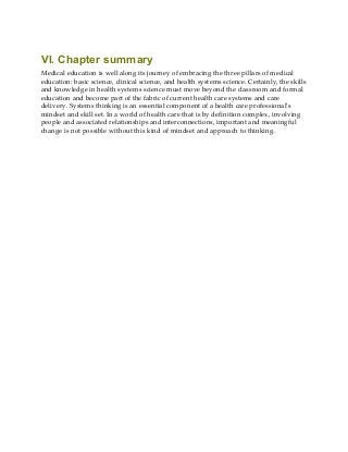 VI. Chapter summary
Medical education is well along its journey of embracing the three pillars of medical
education: basic science, clinical science, and health systems science. Certainly, the skills
and knowledge in health systems science must move beyond the classroom and formal
education and become part of the fabric of current health care systems and care
delivery. Systems thinking is an essential component of a health care professional’s
mindset and skill set. In a world of health care that is by definition complex, involving
people and associated relationships and interconnections, important and meaningful
change is not possible without this kind of mindset and approach to thinking.
 