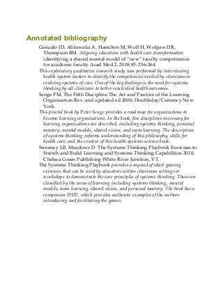 Annotated bibliography
Gonzalo JD, Ahluwalia A, Hamilton M, Wolf H, Wolpaw DR,
Thompson BM. Aligning education with health care transformation
identifying a shared mental model of “new” faculty competencies
for academic faculty Acad Med 2, 2018;93: 256-264.
This exploratory qualitative research study was performed by interviewing
health system leaders to identify the competencies needed by clinicians in
evolving systems of care. One of the key findings is the need for systems
thinking by all clinicians to better reach ideal health outcomes.
Senge PM. The Fifth Discipline The Art and Practice of the Learning
Organization Rev. and updated ed 2006; Doubleday/Currency New
York.
This pivotal book by Peter Senge provides a road map for organizations to
become learning organizations. In the book, five disciplines necessary for
learning organizations are described, including systems thinking, personal
mastery, mental models, shared vision, and team learning. The description
of systems thinking informs understanding of this philosophy, skills for
health care, and the context of this health systems science book.
Sweeney LB, Meadows D. The Systems Thinking Playbook Exercises to
Stretch and Build Learning and Systems Thinking Capabilities 2010;
Chelsea Green Publishing White River Junction, VT.
The Systems Thinking Playbook provides a myriad of short gaming
exercises that can be used by educators within classroom settings or
workshops to demonstrate the core principles of systems thinking. These are
classified by the areas of learning including systems thinking, mental
models, team learning, shared vision, and personal mastery. The book has a
companion DVD, which provides authentic examples of the authors
introducing and facilitating the games.
 