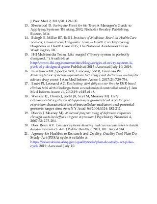 J Prev Med 2, 2016;50: 129-135.
13. Sherwood D. Seeing the Forest for the Trees A Manager’s Guide to
Applying Systems Thinking 2002; Nicholas Brealey Publishing
Boston, MA.
14. Balogh E, Miller BT, Ball J. Institute of Medicine; Board on Health Care
Services; Committee on Diagnostic Error in Health Care Improving
Diagnosis in Health Care 2015; The National Academies Press
Washington, DC.
15. IHI Multimedia Team. Like magic? (“Every system is perfectly
designed..”) Available at
http://www.ihi.org/communities/blogs/origin-of-every-system-is-
perfectly-designed-quote Published 2015; Accessed July 10, 2019.
16. Furukawa MF, Spector WD, Limcangco MR, Encinosa WE.
Meaningful use of health information technology and declines in in-hospital
adverse drug events J Am Med Inform Assoc 4, 2017;24: 729-736.
17. Embi PJ, Leonard AC. Evaluating alert fatigue over time to EHR-based
clinical trial alerts findings from a randomized controlled study J Am
Med Inform Assoc e1, 2012;19: e145-e148.
18. Weaver IC, Diorio J, Seckl JR, Szyf M, Meaney MJ. Early
environmental regulation of hippocampal glucocorticoid receptor gene
expression characterization of intracellular mediators and potential
genomic target sites Ann N Y Acad Sci 2004;1024: 182-212.
19. Diorio J, Meaney MJ. Maternal programming of defensive responses
through sustained effects on gene expression J Psychiatry Neurosci 4,
2007;32: 275-284.
20. Diez Roux AV. Complex systems thinking and current impasses in health
disparities research Am J Public Health 9, 2011;101: 1627-1634.
21. Agency for Healthcare Research and Quality. Quality Tool Plan-Do-
Study-Act (PDSA) cycle Available at
https://innovations.ahrq.gov/qualitytools/plan-do-study-act-pdsa-
cycle 2019; Accessed July 10.
 