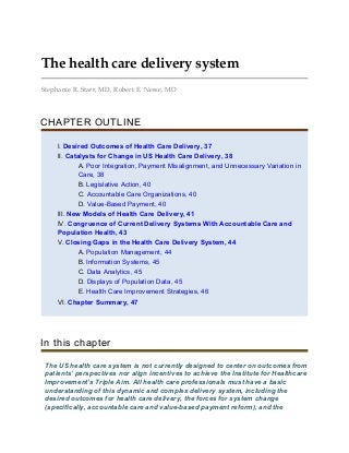 The health care delivery system
Stephanie R. Starr, MD, Robert E. Nesse, MD
CHAPTER OUTLINE
I. Desired Outcomes of Health Care Delivery, 37
II. Catalysts for Change in US Health Care Delivery, 38
A. Poor Integration, Payment Misalignment, and Unnecessary Variation in
Care, 38
B. Legislative Action, 40
C. Accountable Care Organizations, 40
D. Value-Based Payment, 40
III. New Models of Health Care Delivery, 41
IV. Congruence of Current Delivery Systems With Accountable Care and
Population Health, 43
V. Closing Gaps in the Health Care Delivery System, 44
A. Population Management, 44
B. Information Systems, 45
C. Data Analytics, 45
D. Displays of Population Data, 45
E. Health Care Improvement Strategies, 46
VI. Chapter Summary, 47
In this chapter
The US health care system is not currently designed to center on outcomes from
patients’ perspectives nor align incentives to achieve the Institute for Healthcare
Improvement’s Triple Aim. All health care professionals must have a basic
understanding of this dynamic and complex delivery system, including the
desired outcomes for health care delivery, the forces for system change
(specifically, accountable care and value-based payment reform), and the
 