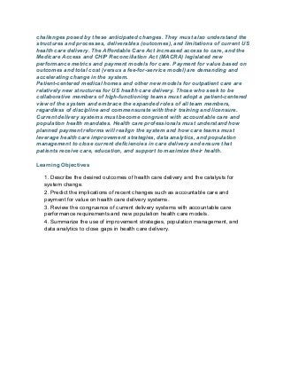 challenges posed by these anticipated changes. They must also understand the
structures and processes, deliverables (outcomes), and limitations of current US
health care delivery. The Affordable Care Act increased access to care, and the
Medicare Access and CHIP Reconciliation Act (MACRA) legislated new
performance metrics and payment models for care. Payment for value based on
outcomes and total cost (versus a fee-for-service model) are demanding and
accelerating change in the system.
Patient-centered medical homes and other new models for outpatient care are
relatively new structures for US health care delivery. Those who seek to be
collaborative members of high-functioning teams must adopt a patient-centered
view of the system and embrace the expanded roles of all team members,
regardless of discipline and commensurate with their training and licensure.
Current delivery systems must become congruent with accountable care and
population health mandates. Health care professionals must understand how
planned payment reforms will realign the system and how care teams must
leverage health care improvement strategies, data analytics, and population
management to close current deficiencies in care delivery and ensure that
patients receive care, education, and support to maximize their health.
Learning Objectives
1. Describe the desired outcomes of health care delivery and the catalysts for
system change.
2. Predict the implications of recent changes such as accountable care and
payment for value on health care delivery systems.
3. Review the congruence of current delivery systems with accountable care
performance requirements and new population health care models.
4. Summarize the use of improvement strategies, population management, and
data analytics to close gaps in health care delivery.
 