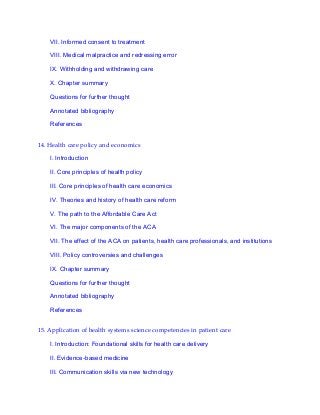 VII. Informed consent to treatment
VIII. Medical malpractice and redressing error
IX. Withholding and withdrawing care
X. Chapter summary
Questions for further thought
Annotated bibliography
References
14. Health care policy and economics
I. Introduction
II. Core principles of health policy
III. Core principles of health care economics
IV. Theories and history of health care reform
V. The path to the Affordable Care Act
VI. The major components of the ACA
VII. The effect of the ACA on patients, health care professionals, and institutions
VIII. Policy controversies and challenges
IX. Chapter summary
Questions for further thought
Annotated bibliography
References
15. Application of health systems science competencies in patient care
I. Introduction: Foundational skills for health care delivery
II. Evidence-based medicine
III. Communication skills via new technology
 