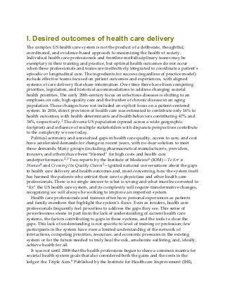 I. Desired outcomes of health care delivery
The complex US health care system is not the product of a deliberate, thoughtful,
coordinated, and evidence-based approach to maximizing the health of society.
Individual health care professionals and frontline multidisciplinary teams may be
exemplary in their training and practice, but optimal health outcomes do not occur
when these professionals and teams are ineffectively integrated to coordinate a patient’s
episodic or longitudinal care. The ingredients for success (regardless of practice model)
include effective teams focused on patient outcomes and experiences, with aligned
systems of care delivery that share information. Over time there have been competing
priorities, legislation, and historical accommodations to address changing societal
health priorities. The early 20th-century focus on infectious diseases is shifting to an
emphasis on safe, high-quality care and the burden of chronic disease in an aging
population. These changes have not included an explicit focus on a patient-centered
system. In 2016, direct provision of health care was estimated to contribute only 16% to
health outcomes, with health determinants and health behaviors contributing 47% and
34%, respectively.1 The diverse US population (spread across a wide geographic
footprint) and influence of multiple stakeholders with disparate perspectives contribute
to the complexity we see today.
Political acrimony and unresolved gaps in health care quality, access to care, and cost
have accelerated demands for change in recent years, with no clear solution to meet
these demands. Many groups (including pharmaceutical manufacturers, providers,
insurers, and others) have been “blamed” for high costs and health care
underperformance.2,3 Two reports by the Institute of Medicinea (IOM)—To Err is
Human4 and Crossing the Quality Chasm5—ignited national conversations about the gaps
in health care delivery and health outcomes and, most concerning, how the system itself
has harmed the patients who entrust their care to physicians and other health care
professionals. There is no single answer to what is wrong and what must be corrected to
“fix” the US health care system, and its complexity will require transformative changes,
recognizing we will always be working to improve an imperfect system.
Health care professionals and trainees often have personal experiences as patients
and family members that highlight the system’s flaws. Even as insiders, health care
professionals frequently feel powerless to address the gaps they see. This sense of
powerlessness stems in part from the lack of understanding of current health care
systems, the factors contributing to gaps in these systems, and the tools to close the
gaps. This lack of understanding is not specific to level of training or profession; few
participants in the system have even a limited understanding of the network of
interactions, competing priorities, resources, and economic pressures in the existing
system or for the future needed to truly heal the sick, ameliorate suffering, and, ideally,
achieve health for all.
It was not until 2008 that the health professions began to share a common mantra for
societal health system goals that also considered both the gains and the costs in the
ledger: the Triple Aim.6 Published by the Institute for Healthcare Improvement (IHI),
 