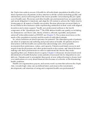 the Triple Aim seeks to ensure (1) health for all individuals (population health), (2) an
ideal experience for all patients as they interface with the system (including quality and
satisfaction), and (3) achieving both at the lowest possible cost (reducing the per capita
cost of health care). Physicians and other health care professionals have an opportunity
and moral obligation to transform and align the US system to achieve the Triple Aim by
closing gaps in all aspects of health care quality. Because physicians are more likely to
be successful in this endeavor while experiencing satisfaction in their work with aligned
incentives and system support,7 health care professional wellness is the fourth
component of the “Quadruple Aim.”8 The IOM defines health care quality as including
six dimensions: care that is safe, timely, effective, efficient, equitable, and patient-
centered5 (often abbreviated as STEEEP; see Chapter 7). The system must focus on the
needs of the population (society) and the needs of individual patients.
So, what constitutes an ideal experience for patients? The immediate goals of patients
are relief of symptoms and suffering and preservation of health. All patients deserve
interactions with the health care system that acknowledge and, when possible,
incorporate their preferences, values, and capacity. Patients need timely access to and
respect from the physicians and other professionals in the system, and shared decision
making with those professionals in order to understand the choices they make
regarding their care. Patients deserve equity; Chapter 12 discusses structural and social
determinants of health that place some patients at increased risk for disparities in care
delivery. Patients need to accomplish these goals of care without having to choose food
over medications or worry about financial ruin because of a chronic or life-threatening
health condition.
Health care organizations, payers, and society need a system that achieves the Triple
Aim, rewards high-value care (as defined later), and ensures the recruitment,
development, and retention of caring and competent health care professionals.9
 
