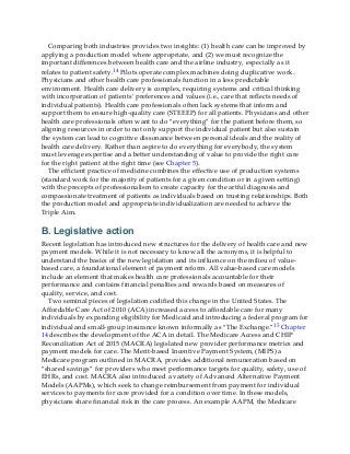 Comparing both industries provides two insights: (1) health care can be improved by
applying a production model where appropriate, and (2) we must recognize the
important differences between health care and the airline industry, especially as it
relates to patient safety.14 Pilots operate complex machines doing duplicative work.
Physicians and other health care professionals function in a less predictable
environment. Health care delivery is complex, requiring systems and critical thinking
with incorporation of patients’ preferences and values (i.e., care that reflects needs of
individual patients). Health care professionals often lack systems that inform and
support them to ensure high-quality care (STEEEP) for all patients. Physicians and other
health care professionals often want to do “everything” for the patient before them, so
aligning resources in order to not only support the individual patient but also sustain
the system can lead to cognitive dissonance between personal ideals and the reality of
health care delivery. Rather than aspire to do everything for everybody, the system
must leverage expertise and a better understanding of value to provide the right care
for the right patient at the right time (see Chapter 5).
The efficient practice of medicine combines the effective use of production systems
(standard work for the majority of patients for a given condition or in a given setting)
with the precepts of professionalism to create capacity for the artful diagnosis and
compassionate treatment of patients as individuals based on trusting relationships. Both
the production model and appropriate individualization are needed to achieve the
Triple Aim.
B. Legislative action
Recent legislation has introduced new structures for the delivery of health care and new
payment models. While it is not necessary to know all the acronyms, it is helpful to
understand the basics of the new legislation and its influence on the milieu of value-
based care, a foundational element of payment reform. All value-based care models
include an element that makes health care professionals accountable for their
performance and contains financial penalties and rewards based on measures of
quality, service, and cost.
Two seminal pieces of legislation codified this change in the United States. The
Affordable Care Act of 2010 (ACA) increased access to affordable care for many
individuals by expanding eligibility for Medicaid and introducing a federal program for
individual and small-group insurance known informally as “The Exchange.”15 Chapter
14 describes the development of the ACA in detail. The Medicare Access and CHIP
Reconciliation Act of 2015 (MACRA) legislated new provider performance metrics and
payment models for care. The Merit-based Incentive Payment System, (MIPS) a
Medicare program outlined in MACRA, provides additional remuneration based on
“shared savings” for providers who meet performance targets for quality, safety, use of
EHRs, and cost. MACRA also introduced a variety of Advanced Alternative Payment
Models (AAPMs), which seek to change reimbursement from payment for individual
services to payments for care provided for a condition over time. In these models,
physicians share financial risk in the care process. An example AAPM, the Medicare
 