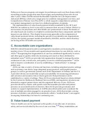 Pathways to Success program, sets targets for performance and cost, then shares risk by
rewarding provider groups that meet those targets and penalizing those who do not
after 3 years. Other AAPMs include the Bundled Payments for Care Improvement
Advanced (BPCIa), which sets a target price for condition management over time, and
Comprehensive Primary Care Plus (CPC+), which supports comprehensive primary
care patient management over time for a defined population of patients.
The implementation of value-based payment models mandated by the ACA and
MACRA are underway, but it is too early to measure their success or failure. While it is
not necessary for physicians and other health care professionals to know the details of
all value-based care models, it is helpful to understand their basic components and their
impact on care delivery. This chapter focuses more generally on the components of
value-based payment reform, including the growth of accountable care organizations
(ACOs), the specific payment models mandated by MACRA, and the effects that they
are having on the US health care system.
C. Accountable care organizations
MACRA-related financial incentives and legislative mandates are increasing the
number of new US care models and organizational structures for care delivery, such as
ACOs.15 Recognizing that fragmentation of care has contributed significantly to errors
and other gaps in quality while also increasing costs (such as those attributed to
redundant care),16 ACOs are provider-led organizations charged to manage the entire
continuum of care, overall costs, and quality of care for a defined population.17 ACOs
seek to improve coordination of care by establishing a “medical home” to manage
patient care.
ACOs can take a variety of forms and functions, including outpatient practice settings
such as primary care clinics, large integrated group practices, and hospital practice
groups, as well as government systems such as the Department of Defense and the VA.
A provider-driven care model that accepts accountability for measuring performance
and outcomes and assumes risk (or shares gains) for that performance can be
established in a variety of settings. These ACOs are structured based on criteria defined
by the Centers for Medicare & Medicaid Services (CMS), and regulatory structures are
intended to support patient choice and the organized delivery of care. ACOs are
provider driven by statute, with specific rules that mandate provider and patient
presence on associated boards of directors. Most ACOs provide governance and
systems to support implementation of AAPMs (described earlier) and coordinate the
care of multiple providers engaged in an episode of care. ACOs that include a strong
presence of primary care physicians (commonly called a “medical home”) can support
an ongoing relationship over time for continuing care.
D. Value-based payment
Value in health care can be expressed as the quality of care (the sum of outcomes,
safety, and service) divided by the cost of care over time.18,19 Many stakeholders are
 