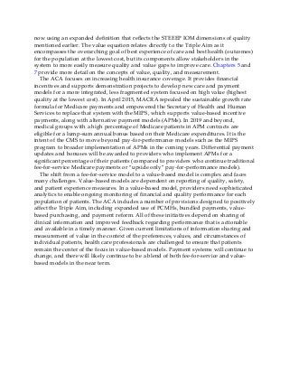 now using an expanded definition that reflects the STEEEP IOM dimensions of quality
mentioned earlier. The value equation relates directly to the Triple Aim as it
encompasses the overarching goal of best experience of care and best health (outcomes)
for the population at the lowest cost, but its components allow stakeholders in the
system to more easily measure quality and value gaps to improve care. Chapters 5 and
7 provide more detail on the concepts of value, quality, and measurement.
The ACA focuses on increasing health insurance coverage. It provides financial
incentives and supports demonstration projects to develop new care and payment
models for a more integrated, less fragmented system focused on high value (highest
quality at the lowest cost). In April 2015, MACRA repealed the sustainable growth rate
formula for Medicare payments and empowered the Secretary of Health and Human
Services to replace that system with the MIPS, which supports value-based incentive
payments, along with alternative payment models (APMs). In 2019 and beyond,
medical groups with a high percentage of Medicare patients in APM contracts are
eligible for a lump-sum annual bonus based on their Medicare expenditures. It is the
intent of the CMS to move beyond pay-for-performance models such as the MIPS
program to broader implementation of APMs in the coming years. Differential payment
updates and bonuses will be awarded to providers who implement APMs for a
significant percentage of their patients (compared to providers who continue traditional
fee-for-service Medicare payments or “upside only” pay-for-performance models).
The shift from a fee-for-service model to a value-based model is complex and faces
many challenges. Value-based models are dependent on reporting of quality, safety,
and patient experience measures. In a value-based model, providers need sophisticated
analytics to enable ongoing monitoring of financial and quality performance for each
population of patients. The ACA includes a number of provisions designed to positively
affect the Triple Aim, including expanded use of PCMHs, bundled payments, value-
based purchasing, and payment reform. All of these initiatives depend on sharing of
clinical information and improved feedback regarding performance that is actionable
and available in a timely manner. Given current limitations of information sharing and
measurement of value in the context of the preferences, values, and circumstances of
individual patients, health care professionals are challenged to ensure that patients
remain the center of the focus in value-based models. Payment systems will continue to
change, and there will likely continue to be a blend of both fee-for-service and value-
based models in the near term.
 