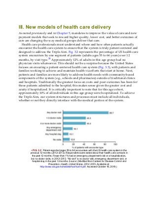 III. New models of health care delivery
As noted previously and in Chapter 5, mandates to improve the value of care and new
payment models that seek to reward higher quality, lower cost, and better outcomes of
care are changing the way medical groups deliver that care.
Health care professionals must understand where and how often patients actually
encounter the health care system to ensure that the system is truly patient centered and
designed to address the Triple Aim. Fig. 3.2 represents the percentage of US health care
system encounters by one segment of patients (adults ages 55 to 64 years) over 12
months, by visit type.20 Approximately 12% of adults in this age group had no
physician visits whatsoever. This should not be a surprise because the United States
focuses on ensuring a patient-centered health care system (Fig. 3.3), with patients and
families working to achieve and maintain health via efforts that start at home. Next,
patients and families are more likely to address health needs with community-based
components of the system (e.g., schools and pharmacies) outside of traditional clinics
and hospitals. Traditionally the greatest focus on costs and poor outcomes has been for
those patients admitted to the hospital; this makes sense given the greater cost and
acuity if hospitalized. It is critically important to note that for this age cohort,
approximately 10% of all individuals in this age group were hospitalized. To achieve
the Triple Aim, our system structures and processes must include all individuals,
whether or not they directly interface with the medical portion of the system.
• FIG. 3.2 Patient-reported (ages 55 to 64) encounters with the US health care system in the
previous 12 months (2012–2013). Respondents were asked about their health care contacts in
the past 12 months. Fewer than 1% had an emergency department visit or a hospitalization,
but no doctor visits, in 2012–2013. “No visit” is no doctor visit, emergency department visit, or
hospital stay in the past 12 months. Source: (Modified from Centers for Disease Control and
Prevention. Health, United States, 2014. 2015. Available at:
http://www.cdc.gov/nchs/data/hus/hus14.pdf. Accessed October 18, 2019.)
 