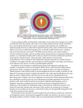 • FIG. 3.3 A Patient-Centered Health Care Delivery System. Source: (Modified from Nelson
EC, Godfrey MM, Batalden PB, et al. Clinical microsystems, part 1. The building blocks of
health systems. Jt Comm J Qual Patient Saf. 2008;34[7]:367-378.)
An increasing number of integrated community care practices have begun to provide
coordinated nonvisit patient care (such as via online patient portals). These and other
new care models will continue to grow and align with ongoing care. PCMHs are
medical groups that have achieved recognition and in many cases certification for their
ability to provide coordinated ongoing care to include health maintenance, wellness,
and acute and chronic care needs.21 PCMHs may be primary care clinics within a
variety of practice models, such as multispecialty group practices, integrated health care
systems, or community health centers, but can also be care teams dedicated to patients
with specific complex needs. These specialty medical homes can provide
comprehensive care to patients with significant complex episodic or complex chronic
conditions. Examples include care for patients with hemophilia, end-stage renal disease,
cystic fibrosis, and cancer, as well as posttransplant patients.
In addition to the changes in traditional inpatient and outpatient settings, new
models of outpatient care have developed. Retail clinics, often located in pharmacies
and grocery stores, compete for patients who require routine care and vaccinations.
Online practices offer medical advice and management and are readily available on the
Internet. Concierge practices compete for patients who value personal high-service care
delivery that is supported by extra fees for access and service. Hospitals are now
delivering more complex care in an outpatient environment. While inpatient admissions
have declined in recent years, the use of hospital-associated outpatient services for
patients with acute medical needs has increased. Sophisticated imaging, such as
magnetic resonance imaging, has increased the precision of diagnoses prior to
admission. The numbers of outpatient surgery and infusion clinics have grown. It is
critical to note that whether the structures of the system are existing (e.g., nursing
homes) or new models of care (e.g., retail clinics), they are infrequently integrated well
with other portions of the system.
The personnel who provide care and support the care delivery system are varied. In
an integrated system, all personnel engaged in health care delivery are part of a team.
Emerging models centered on high-value care and population health have highlighted
 