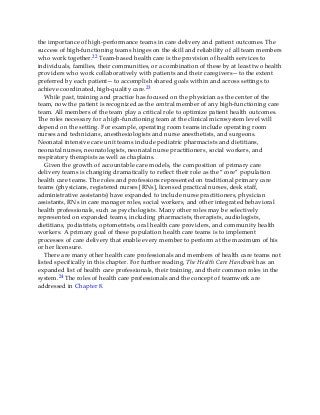 the importance of high-performance teams in care delivery and patient outcomes. The
success of high-functioning teams hinges on the skill and reliability of all team members
who work together.22 Team-based health care is the provision of health services to
individuals, families, their communities, or a combination of these by at least two health
providers who work collaboratively with patients and their caregivers—to the extent
preferred by each patient—to accomplish shared goals within and across settings to
achieve coordinated, high-quality care.23
While past, training and practice has focused on the physician as the center of the
team, now the patient is recognized as the central member of any high-functioning care
team. All members of the team play a critical role to optimize patient health outcomes.
The roles necessary for a high-functioning team at the clinical microsystem level will
depend on the setting. For example, operating room teams include operating room
nurses and technicians, anesthesiologists and nurse anesthetists, and surgeons.
Neonatal intensive care unit teams include pediatric pharmacists and dietitians,
neonatal nurses, neonatologists, neonatal nurse practitioners, social workers, and
respiratory therapists as well as chaplains.
Given the growth of accountable care models, the composition of primary care
delivery teams is changing dramatically to reflect their role as the “core” population
health care teams. The roles and professions represented on traditional primary care
teams (physicians, registered nurses [RNs], licensed practical nurses, desk staff,
administrative assistants) have expanded to include nurse practitioners, physician
assistants, RNs in care manager roles, social workers, and other integrated behavioral
health professionals, such as psychologists. Many other roles may be selectively
represented on expanded teams, including pharmacists, therapists, audiologists,
dietitians, podiatrists, optometrists, oral health care providers, and community health
workers. A primary goal of these population health care teams is to implement
processes of care delivery that enable every member to perform at the maximum of his
or her licensure.
There are many other health care professionals and members of health care teams not
listed specifically in this chapter. For further reading, The Health Care Handbook has an
expanded list of health care professionals, their training, and their common roles in the
system.24 The roles of health care professionals and the concept of teamwork are
addressed in Chapter 8.
 