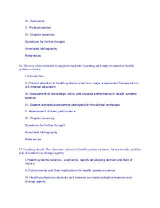IV. Teamwork
V. Professionalism
VI. Chapter summary
Questions for further thought
Annotated bibliography
References
16. The use of assessment to support students’ learning and improvement in health
systems science
I. Introduction
II. Current attention to health systems science in major assessment frameworks in
US medical education
III. Assessment of knowledge, skills, and practice performance in health systems
science
IV. Student-directed assessment strategies for the clinical workplace
V. Assessment of team performance
VI. Chapter summary
Questions for further thought
Annotated bibliography
References
17. Looking ahead: The dynamic nature of health systems science, future trends, and the
role of learners as change agents
I. Health systems science—a dynamic, rapidly developing domain and field of
inquiry
II. Future trends and their implications for health systems science
III. Health professions students and trainees as master adaptive learners and
change agents
 
