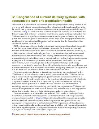 IV. Congruence of current delivery systems with
accountable care and population health
To succeed in the new health care system, provider groups must develop a network of
providers with aligned purpose that considers all contacts individuals may have with
the health care system, as demonstrated earlier via one patient segment (adults ages 55
to 64 years) in Fig. 3.2. They can then use interdisciplinary teams to coordinate the care
delivery supported by timely, actionable analytics and an aligned financial model. The
CMS accountable care performance requirements are designed to foster a high-value
system that meets the goals of patients and of the Triple Aim. New population health
models seek to operationalize this system on the premise that the foundation of the
ideal health system lies in PCMH.17
ACO performance relies on timely performance measurement to evaluate the quality
of care that is provided. Alignment between the metrics for financial success and
performance incentives can make provider teams aware of both potential overuse (i.e.,
in disintegrated systems) and underuse (e.g., in organizations that lack awareness of
patient needs for preventive care).17 The existing culture in many organizations and
communities is entrenched in a narrow view of each service line (such as cardiovascular
surgery) or in the structures, processes, and outcomes associated within or across
microsystems, when evaluating value and cost. Significant change (with strong
leadership) is required to transform these silos within the system into a coordinated and
cohesive mesosystem or macrosystem with a focus on aligning incentives for high-value
care models based on patient outcomes and costs of care over time.
The presence of a coordinated system of care for primary care needs (such as the
PCMH model) is critically important to health system reform. The PCMH model can
help increase value by providing higher-quality care at a lower cost over time in a
coordinated way. It combines attention to the ongoing and acute care needs of patients
in a patient-centered manner that is supported by practice innovations, including
population health approaches to chronic disease, effective uses of information
technology, new models of care delivery, and health care improvement.17 This model
focuses on the preferences and values of patients and their families as well as payment
reform that rewards value over finite interventions and provisions of care.
The transformation to accountable care and the PCMH model is challenged by the
current state of many health care systems. Current information technology systems
(discussed in more detail in Chapter 10) are often insufficient to measure and provide
real-time feedback to frontline teams and to help leaders anticipate whether the
mesosystem or macrosystem is on track to meet ACO requirements. Clinical revenue
systems have traditionally used production-based workflow and compensation models
that do not align the systems to support collaborative discussions regarding transitions
in care, much less high-value care or the Triple Aim.
Case study 1: Health improvement at the macrosystem level
 