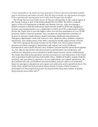 A team responsible for the health of a large population of Native Americans identified multiple
gaps in care delivery and health outcomes. How did they use health care improvement strategies
at the organizational (macrosystem) level to help close the gaps they identified?
The Chinle Service Unit (CSU) serves 31 Navajo communities in the central region of
the Navajo Nation as part of the Indian Health Service (IHS). The IHS is a federal
agency in the US Department of Health and Human Services. After developing a
patient-centered, culturally influenced improvement model in 2005 and engaging in
primary care transformation via a collaborative in 2007, the CSU committed to further
pursue the Triple Aim to provide higher-value care for their population of over 35,000
primarily Native American patients. They created and implemented a portfolio of
projects to include a medical home model (including childhood immunizations,
emergency department visits, and access to care), inpatient safety, diabetes, inpatient
satisfaction, and collaboration of the IHS’s community health improvement councils.
The CSU organized the projects based on the Triple Aim. Their project outcome
measures included emergency department and urgent care visits, childhood
immunization rates (medical home care), diabetes outcome bundle control (hemoglobin
A1c, low-density lipoprotein, blood pressure), hospitalization rates (diabetes), and
coalition development scores (community health improvement council collaboration).
The teams also followed population outcome measures for each dimension of the Triple
Aim: population health (self-reported health status, childhood healthy weight, diabetes
incidence and prevalence), experience of care (ambulatory care patient satisfaction, 30-
day readmission rate, and diabetes outcome bundle), and per capita cost (estimated
based on emergency department and urgent care utilization and hospital bed days). The
teams made significant and sustained improvement in many of their measures;
participation in the projects has positively impacted the long-term culture of quality
improvement across their unit.38
 