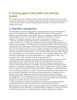 V. Closing gaps in the health care delivery
system
The breadth and speed of changes and the rapid emergence of high-value care models
to meet the Triple Aim of care requires physicians and other health care professionals to
reenvision and execute on specific opportunities to advance the system forward for
patients and society.
A. Population management
The IHI defines population management as management of and payment for health
care services for a discrete or defined population. Contrast this with population
medicine, which IHI defines as the design, delivery, coordination, and payment of high-
quality health care services to manage the Triple Aim using the best resources
available.25 Population medicine is discussed in more detail in Chapter 11.
Effective population management requires the stratification or segmentation of
patients based on level of risk of poorer health outcomes. Roughly half of patients in a
primary care population are healthy (bottom of the pyramid) and constitute 10% to 20%
of total health care dollars spent. Thirty percent to 45% of the population has limited or
stable chronic disease, or both; the cost of caring for this group is roughly 30% to 40% of
total costs. The sickest patients are in the smallest percentage (5%) of the population and
are often described as “super-utilizers.” They are often elderly, frail, and disadvantaged
socioeconomically and have psychosocial barriers to care, multiple health issues, many
emergency department visits and hospitalizations, or a combination of these. They
account for 45% to 50% of health care costs in the population.26
Health organizations seeking to meet the Triple Aim and improve outcomes while
minimizing cost must target high-risk, high-cost subpopulations proactively and
differently than those with lower risk. At the outset, this requires organizations to
correctly identify these patients. For example, ACOs must be able to determine which
patients are at high risk of readmission, with a focus on patients with a rising risk index,
such as congestive heart failure patients with sudden weight gains or diabetic patients
with worsening hemoglobin A1c values.27 Current risk prediction models lack precision
and are difficult to generalize across a broad, diverse population. Ongoing study of
internal performance and benchmarking to similar groups will allow a broader
understanding of risk. Emerging systems are collecting and sharing de-identified data
from EHRs and other sources to better characterize and predict risk to help ACOs with
projections of patient outcomes and financial performance.28
Patient registries are organized systems that use observational study methods to
collect uniform data (including clinical data) to evaluate specific outcomes
(predetermined for scientific, clinical, or policy purposes) for a population of patients.29
The population may be defined by a particular disease, condition, or exposure. The files
derived from the registry are called the registry database. Registries are designed
 