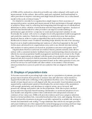 of EHRs will be realized in a data-driven health care culture aligned with rapid cycle
improvement. In this culture, data will be analyzed, exploited, and benchmarked to
other providers to improve outcomes and align financial incentives via a value-based
model to the work of clinical teams.31
It is helpful to consider how organizations might improve their awareness of
unexpected practice variation and improvement of their performance through adoption
of analytics. Many start by collecting and integrating data through use of standardized
definitions to allow collation of information and develop patient registries. Analysis of
internal data benchmarked to other providers can improve understanding of
performance gaps and drive a response to waste and unexpected variation in care.
Eventually the system will evolve to a higher level with population health management
and predictive analytics. Predictive modeling is a statistical process that analyzes
historical data in order to create an algorithm that can be used to determine the
likelihood of a future event. Predictive modeling helps identify the risk of an outcome,
based on an in-depth understanding and analysis of what has happened in the past.32
At this more advanced level, organizations may seek to use clinical risk intervention
and analytics to tailor patient care based on population outcomes and genetic data.31
Organizations that have achieved an evidence-based, patient-centered, data-driven
culture with a consistent analytic feedback loop for understanding clinical outcomes can
effectively execute population health management and likely move closer to the Triple
Aim. These organizations are aligned with the goals of accountable care, sharing in the
financial risk and reward of clinical outcomes; more than half of acute care cases are
managed under bundled payments (payments based on the entire episode of care, not
on fee-for-service for each health care intervention or encounter). Clinical teams
(microsystems) have access to point-of-care analytics that are aligned with the Triple
Aim.31
D. Displays of population data
To become successful in providing high-value care to a population of patients, provider
groups must structure their practice to analyze data and intervene when needed to
support the health and well-being of the population that they serve. The emerging
model of team-based care is well aligned with this care model. Good intentions must be
supported by sophisticated analytics that display the current status of the population
with enough granularity and timeliness to support action, move forward, and
proactively manage and predict risk for the population. With this in place, medical
groups must develop data-based learning communities to accelerate adoption of new
care models and adapt the system when confronted with unexpected outcomes or
evidence of low-value care. EHRs will provide evidence and focus caregiver attention
based on formal problem lists, reconciled medication lists, tests, and imaging. However,
the clinical profile of patients at present is not fully captured by available risk scoring or
formal documentation and coding.33 Large databases that selectively navigate provider
and payer databases are often supported by natural language processing and have large
patient cohorts with the power to reach statistical significance for subsets of the
 