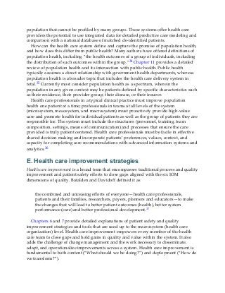 population that cannot be profiled by many groups. These systems offer health care
providers the potential to use integrated data for detailed predictive care modeling and
comparison with a national database of matched de-identified patients.
How can the health care system define and capture the promise of population health,
and how does this differ from public health? Many authors have offered definitions of
population health, including “the health outcomes of a group of individuals, including
the distribution of such outcomes within the group.”34 Chapter 11 provides a detailed
review of population health and its intersection with public health. Public health
typically assumes a direct relationship with government health departments, whereas
population health is a broader topic that includes the health care delivery system in
total.35 Currently most consider population health as a spectrum, wherein the
population in any given context may be patients defined by specific characteristics such
as their residence, their provider group, their disease, or their insurer.
Health care professionals in a typical clinical practice must improve population
health one patient at a time; professionals in teams at all levels of the system
(microsystem, mesosystem, and macrosystem) must proactively provide high-value
care and promote health for individual patients as well as the group of patients they are
responsible for. The system must include the structures (personnel, training, team
composition, settings, means of communication) and processes that ensure the care
provided is truly patient centered. Health care professionals must be facile in effective
shared decision making and incorporate patients’ preferences, values, context, and
capacity for completing care recommendations with advanced information systems and
analytics.36
E. Health care improvement strategies
Health care improvement is a broad term that encompasses traditional process and quality
improvement and patient safety efforts to close gaps aligned with the six IOM
dimensions of quality. Batalden and Davidoff defined it as
the combined and unceasing efforts of everyone—health care professionals,
patients and their families, researchers, payers, planners and educators—to make
the changes that will lead to better patient outcomes (health), better system
performance (care) and better professional development.37
Chapters 6 and 7 provide detailed explanations of patient safety and quality
improvement strategies and tools that are used up to the macrosystem (health care
organization) level. Health care improvement empowers every member of the health
care team to close gaps and hold gains in quality and value within the system. It also
adds the challenge of change management and the work necessary to disseminate,
adapt, and operationalize improvements across a system. Health care improvement is
fundamental to both content (“What should we be doing?”) and deployment (“How do
we transform?”).
 