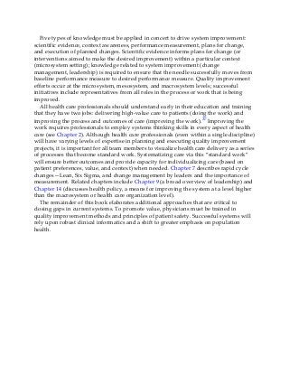 Five types of knowledge must be applied in concert to drive system improvement:
scientific evidence, context awareness, performance measurement, plans for change,
and execution of planned changes. Scientific evidence informs plans for change (or
interventions aimed to make the desired improvement) within a particular context
(microsystem setting); knowledge related to system improvement (change
management, leadership) is required to ensure that the needle successfully moves from
baseline performance measure to desired performance measure. Quality improvement
efforts occur at the microsystem, mesosystem, and macrosystem levels; successful
initiatives include representatives from all roles in the process or work that is being
improved.
All health care professionals should understand early in their education and training
that they have two jobs: delivering high-value care to patients (doing the work) and
improving the process and outcomes of care (improving the work).37 Improving the
work requires professionals to employ systems thinking skills in every aspect of health
care (see Chapter 2). Although health care professionals (even within a single discipline)
will have varying levels of expertise in planning and executing quality improvement
projects, it is important for all team members to visualize health care delivery as a series
of processes that become standard work. Systematizing care via this “standard work”
will ensure better outcomes and provide capacity for individualizing care (based on
patient preferences, value, and context) when needed. Chapter 7 describes rapid cycle
changes—Lean, Six Sigma, and change management by leaders and the importance of
measurement. Related chapters include Chapter 9 (a broad overview of leadership) and
Chapter 14 (discusses health policy, a means for improving the system at a level higher
than the macrosystem or health care organization level).
The remainder of this book elaborates additional approaches that are critical to
closing gaps in current systems. To promote value, physicians must be trained in
quality improvement methods and principles of patient safety. Successful systems will
rely upon robust clinical informatics and a shift to greater emphasis on population
health.
 
