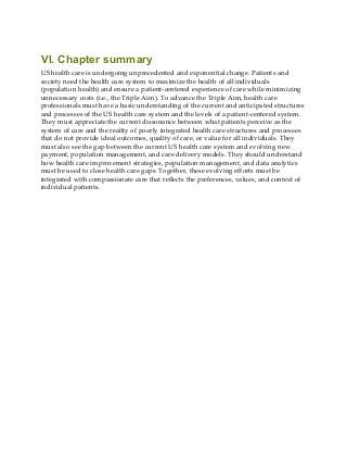VI. Chapter summary
US health care is undergoing unprecedented and exponential change. Patients and
society need the health care system to maximize the health of all individuals
(population health) and ensure a patient-centered experience of care while minimizing
unnecessary costs (i.e., the Triple Aim). To advance the Triple Aim, health care
professionals must have a basic understanding of the current and anticipated structures
and processes of the US health care system and the levels of a patient-centered system.
They must appreciate the current dissonance between what patients perceive as the
system of care and the reality of poorly integrated health care structures and processes
that do not provide ideal outcomes, quality of care, or value for all individuals. They
must also see the gap between the current US health care system and evolving new
payment, population management, and care delivery models. They should understand
how health care improvement strategies, population management, and data analytics
must be used to close health care gaps. Together, these evolving efforts must be
integrated with compassionate care that reflects the preferences, values, and context of
individual patients.
 