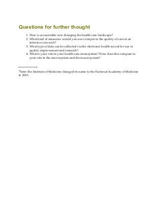 Questions for further thought
1. How is accountable care changing the health care landscape?
2. What kind of measures would you use to improve the quality of care in an
intensive care unit?
3. What type of data can be collected via the electronic health record for use in
quality improvement and research?
4. What is your role in your health care mesosystem? How does this compare to
your role in the microsystem and the macrosystem?
a
Note: the Institute of Medicine changed its name to the National Academy of Medicine
in 2015.
 