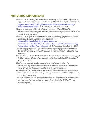 Annotated bibliography
Burton DA. Anatomy of healthcare delivery model how a systematic
approach can transform care delivery. Health Catalyst Available at
https://www.healthcatalyst.com/anatomy-healthcare-delivery-
model-transform-care 2014; Accessed October 18, 2019.
This white paper provides a high-level overview of how US health
organizations can transform to close gaps in value (quality and cost) in the
evolving environment.
Burton DA. A guide to successful outcomes using population health
analytics. Health Catalyst Available at
https://downloads.healthcatalyst.com/wp-
content/uploads/2015/05/A-Guide-to-Successful-Outcomes-using-
Population-Health-Analytics.pdf 2015; Accessed October 18, 2019.
This white paper gives a high-level overview of how population health and
data analytics can be successfully used to improve health and health care
outcomes.
Nelson EC, Godfrey MM, Batalden PB. et al. Clinical microsystems, part
1. The building blocks of health systems Jt Comm J Qual Patient Saf 7,
2008;34: 367-378.
This journal article provides a commonly used nomenclature for
understanding and communicating the different levels of the health care
system (microsystems, mesosystems, and macrosystems).
Rittenhouse DR, Shortell SM, Fisher ES. Primary care and accountable
care—two essential elements of delivery-system reform N Engl J Med 24,
2009;361: 2301-2303.
This commentary article nicely summarizes the importance of primary care
and accountable care as two necessary ingredients for US health care
delivery reform.
 