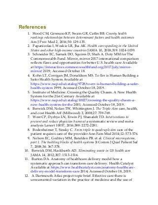 References
1. Hood CM, Gennuso KP, Swain GR, Catlin BB. County health
rankings relationships between determinant factors and health outcomes
Am J Prev Med 2, 2016;50: 129-135.
2. Papanicolas I, Woskie LR, Jha AK. Health care spending in the United
States and other high-income countries JAMA 10, 2018;319: 1024-1039.
3. Schneider EC, Sarnak DO, Squires D, Shah A. Doty MM for The
Commonwealth Fund. Mirror, mirror 2017 international comparison
reflects flaws and opportunities for better U.S. health care Available
at https://interactives.commonwealthfund.org/2017/july/mirror-
mirror/ 2019; Accessed October 18.
4. Kohn LT, Corrigan JM, Donaldson MS. To Err is Human Building a
Safer Health System Available at
https://www.nap.edu/catalog/9728/to-err-is-human-building-a-safer-
health-system 1999; Accessed October 18, 2019.
5. Institute of Medicine. Crossing the Quality Chasm. A New Health
System for the 21st Century Available at
https://www.nap.edu/catalog/10027/crossing-the-quality-chasm-a-
new-health-system-for-the 2001; Accessed October 18, 2019.
6. Berwick DM, Nolan TW, Whittington J. The Triple Aim care, health,
and cost Health Aff (Millwood) 3, 2008;27: 759-769.
7. West CP, Dyrbye LN, Erwin PJ, Shanafelt TD. Interventions to
prevent and reduce physician burnout a systematic review and meta-
analysis Lancet 10057, 2016;388: 2272-2281.
8. Bodenheimer T, Sinsky C. From triple to quadruple aim care of the
patient requires care of the provider Ann Fam Med 2014;12: 573-576.
9. Nelson EC, Godfrey MM, Batalden PB. et al. Clinical microsystems,
part 1. The building blocks of health systems Jt Comm J Qual Patient Saf
7, 2008;34: 367-378.
10. Berwick DM, Hackbarth AD. Eliminating waste in US health care
JAMA 14, 2012;307: 1513-1516.
11. Burton DA. Anatomy of healthcare delivery model how a
systematic approach can transform care delivery. Health Catalyst
Available at https://www.healthcatalyst.com/anatomy-healthcare-
delivery-model-transform-care 2014; Accessed October 18, 2019.
12. A Dartmouth Atlas project topic brief. Effective care there is
unwarranted variation in the practice of medicine and the use of
 