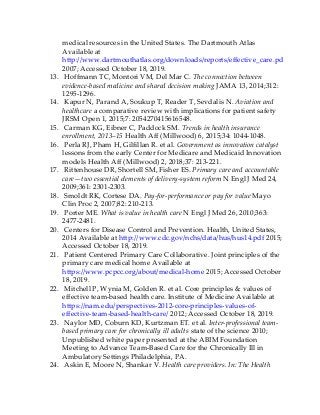medical resources in the United States. The Dartmouth Atlas
Available at
http://www.dartmouthatlas.org/downloads/reports/effective_care.pdf
2007; Accessed October 18, 2019.
13. Hoffmann TC, Montori VM, Del Mar C. The connection between
evidence-based medicine and shared decision making JAMA 13, 2014;312:
1295-1296.
14. Kapur N, Parand A, Soukup T, Reader T, Sevdalis N. Aviation and
healthcare a comparative review with implications for patient safety
JRSM Open 1, 2015;7: 2054270415616548.
15. Carman KG, Eibner C, Paddock SM. Trends in health insurance
enrollment, 2013–15 Health Aff (Millwood) 6, 2015;34: 1044-1048.
16. Perla RJ, Pham H, Gilfillan R. et al. Government as innovation catalyst
lessons from the early Center for Medicare and Medicaid Innovation
models Health Aff (Millwood) 2, 2018;37: 213-221.
17. Rittenhouse DR, Shortell SM, Fisher ES. Primary care and accountable
care—two essential elements of delivery-system reform N Engl J Med 24,
2009;361: 2301-2303.
18. Smoldt RK, Cortese DA. Pay-for-performance or pay for value Mayo
Clin Proc 2, 2007;82: 210-213.
19. Porter ME. What is value in health care N Engl J Med 26, 2010;363:
2477-2481.
20. Centers for Disease Control and Prevention. Health, United States,
2014 Available at http://www.cdc.gov/nchs/data/hus/hus14.pdf 2015;
Accessed October 18, 2019.
21. Patient Centered Primary Care Collaborative. Joint principles of the
primary care medical home Available at
https://www.pcpcc.org/about/medical-home 2015; Accessed October
18, 2019.
22. Mitchell P, Wynia M, Golden R. et al. Core principles & values of
effective team-based health care. Institute of Medicine Available at
https://nam.edu/perspectives-2012-core-principles-values-of-
effective-team-based-health-care/ 2012; Accessed October 18, 2019.
23. Naylor MD, Coburn KD, Kurtzman ET. et al. Inter-professional team-
based primary care for chronically ill adults state of the science 2010;
Unpublished white paper presented at the ABIM Foundation
Meeting to Advance Team-Based Care for the Chronically Ill in
Ambulatory Settings Philadelphia, PA.
24. Askin E, Moore N, Shankar V. Health care providers. In: The Health
 