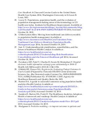 Care Handbook A Clear and Concise Guide to the United States
Health Care System 2014; Washington University in St Louis St
Louis, MO.
25. Lewis N. Populations, population health, and the evolution of
population management making sense of the terminology in US
health care today. Institute for Healthcare Improvement Available at
http://www.ihi.org/communities/blogs/_layouts/ihi/community/blog/itemview.as
List=81ca4a47-4ccd-4e9e-89d9-14d88ec59e8d&ID=50 2014; Accessed
October 18, 2019.
26. CliftonLarsonAllen. Moving from traditional care delivery models
to population health management Available at
http://www.claconnect.com/Health-Care/Transition-From-
Traditional-Care-Delivery-Models-to-Population-Health-
Management.aspx 2016; Accessed October 18, 2019.
27. Just. E. Understanding risk stratification, comorbidities, and the
future of healthcare Health Catalyst Available at
https://www.healthcatalyst.com/wp-
content/uploads/2014/11/Understanding-Risk-Stratification-
Comorbidities-and-the-Future-of-Healthcare.pdf 2014; Accessed
October 18, 2019.
28. Furukawa MF, Patel V, Charles D, Swain M, Mostashari F. Hospital
electronic health information exchange grew substantially in 2008-12
Health Aff (Millwood) 8, 2013;32: 1346-1354.
29. Gliklich RE, Dreyer NA. Registries for Evaluating Patient Outcomes A
User’s Guide (Prepared by Outcome DEcIDE Center [Outcome
Sciences, Inc. dba Outcome] under Contract No. HHSA29020050035I
TO1.) AHRQ Publication No. 07-EHC001-1 2007; Agency for
Healthcare Research and Quality Rockville, MD.
30. Burton DA. A guide to successful outcomes using population health
analytics Health Catalyst Available at
https://www.healthcatalyst.com/wp-content/uploads/2015/05/A-
Guide-to-Successful-Outcomes-using-Population-Health-
Analytics.pdf 2014; Accessed October 18, 2019.
31. Sanders D, Burton DA, Protti D. The Healthcare Analytics Adoption
Model a framework and roadmap. Health Catalyst Available at
https://www.healthcatalyst.com/wp-
content/uploads/2013/11/analytics-adoption-model-Nov-2013.pdf
2013; Accessed October 18, 2019.
32. Hodgman S. Predictive modeling—to improve outcomes in patients and
 
