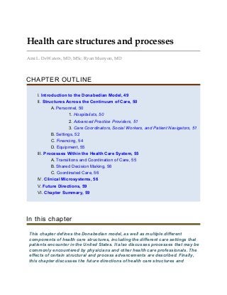 Health care structures and processes
Ami L. DeWaters, MD, MSc, Ryan Munyon, MD
CHAPTER OUTLINE
I. Introduction to the Donabedian Model, 49
II. Structures Across the Continuum of Care, 50
A. Personnel, 50
1. Hospitalists, 50
2. Advanced Practice Providers, 51
3. Care Coordinators, Social Workers, and Patient Navigators, 51
B. Settings, 52
C. Financing, 54
D. Equipment, 55
III. Processes Within the Health Care System, 55
A. Transitions and Coordination of Care, 55
B. Shared Decision Making, 56
C. Coordinated Care, 56
IV. Clinical Microsystems, 56
V. Future Directions, 59
VI. Chapter Summary, 59
In this chapter
This chapter defines the Donabedian model, as well as multiple different
components of health care structures, including the different care settings that
patients encounter in the United States. It also discusses processes that may be
commonly encountered by physicians and other health care professionals. The
effects of certain structural and process advancements are described. Finally,
this chapter discusses the future directions of health care structures and
 