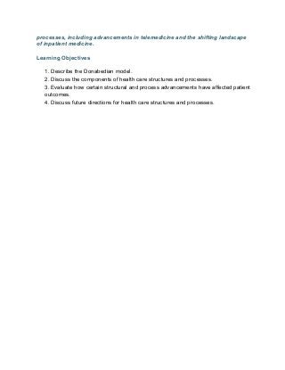 processes, including advancements in telemedicine and the shifting landscape
of inpatient medicine.
Learning Objectives
1. Describe the Donabedian model.
2. Discuss the components of health care structures and processes.
3. Evaluate how certain structural and process advancements have affected patient
outcomes.
4. Discuss future directions for health care structures and processes.
 