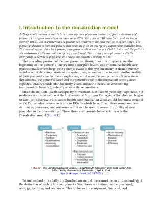 I. Introduction to the donabedian model
A 78-year-old woman presents to her primary care physician with a cough and shortness of
breath. Her oxygen saturation on room air is 86%, her pulse is 110 beats/min, and she has a
fever of 101°F. On examination, the patient has crackles in the bilateral bases of her lungs. The
physician discusses with the patient that evaluation in an emergency department would be best.
The patient agrees. Per clinic policy, emergency medical services is called to transport the patient
via ambulance to the nearest emergency department. The primary care physician calls the
emergency department physician and relays the patient’s history to her.
The preceding portion of the case presented throughout this chapter is just the
beginning of one patient’s journey into a complex health care system. As health care
professional learners help their patients traverse this system, many of them naturally
wonder what the components of the system are, as well as how to evaluate the quality
of their patients’ care. In the example case, what were the components of the system
that affected the patient’s care? Did the patient’s care in the outpatient setting meet
expected quality standards? For many years, medicine lacked an overarching
framework to be able to adeptly answer those questions.
Enter the modern health care quality movement. Just over 50 years ago, a professor of
medical care organization at the University of Michigan, Dr. Avedis Donabedian, began
to work on a framework to assess health care quality.1 In what would become a seminal
work, Donabedian wrote an article in 1966 in which he outlined three components—
structures, processes, and outcomes—that can be used to assess the quality of care
provided in medical settings.2 These three components became known as the
Donabedian model (Fig. 4.1).
• FIG. 4.1 The Donabedian Model. Source: (Reprinted with permission from Ira B. Wilson, MD,
MSc. Quality Measurement Presentation, April 4, 2014.
https://slideplayer.com/slide/12342555/.)
To understand more fully the Donabedian model, there must be an understanding of
the definition of each of the components. Structures are defined as the personnel,
settings, facilities, and resources. This includes the equipment, financial, and
 