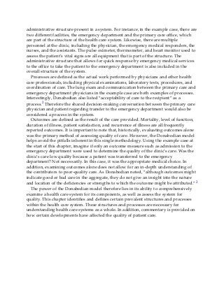 administrative structure present in a system. For instance, in the example case, there are
two different facilities, the emergency department and the primary care office, which
are part of the structure of the health care system. Likewise, there are multiple
personnel at the clinic, including the physician, the emergency medical responders, the
nurses, and the assistants. The pulse oximeter, thermometer, and heart monitor used to
assess the patient’s vital signs are all equipment that is part of the structure. The
administrative structure that allows for quick response by emergency medical services
to the office to take the patient to the emergency department is also included in the
overall structure of the system.
Processes are defined as the actual work performed by physicians and other health
care professionals, including physical examinations, laboratory tests, procedures, and
coordination of care. The lung exam and communication between the primary care and
emergency department physicians in the example case are both examples of processes.
Interestingly, Donabedian also listed “acceptability of care to the recipient” as a
process.2 Therefore the shared decision-making conversation between the primary care
physician and patient regarding transfer to the emergency department would also be
considered a process in the system.
Outcomes are defined as the result of the care provided. Mortality, level of function,
duration of illness, patient satisfaction, and recurrence of illness are all frequently
reported outcomes. It is important to note that, historically, evaluating outcomes alone
was the primary method of assessing quality of care. However, the Donabedian model
helps avoid the pitfalls inherent in this single methodology. Using the example case at
the start of this chapter, imagine if only an outcome measure such as admission to the
emergency department were used to determine the quality of the clinic’s care. Was the
clinic’s care low quality because a patient was transferred to the emergency
department? Not necessarily. In this case, it was the appropriate medical choice. In
addition, examining outcomes alone does not allow for an in-depth understanding of
the contributors to poor-quality care. As Donabedian noted, “although outcomes might
indicate good or bad care in the aggregate, they do not give an insight into the nature
and location of the deficiencies or strengths to which the outcome might be attributed.”2
The power of the Donabedian model therefore lies in its ability to comprehensively
examine a health care system for its components, as well as assess the system for
quality. This chapter identifies and defines certain prevalent structures and processes
within the health care system. These structures and processes are necessary for
understanding health care systems as a whole. In addition, commentary is provided on
how certain developments have affected the quality of patient care.
 