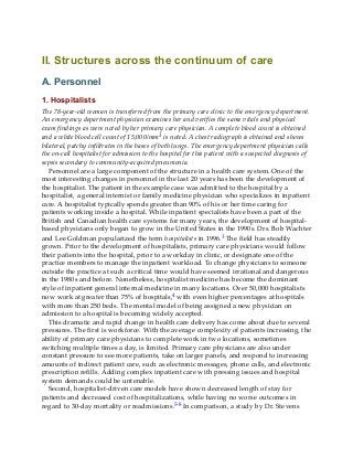 II. Structures across the continuum of care
A. Personnel
1. Hospitalists
The 78-year-old woman is transferred from the primary care clinic to the emergency department.
An emergency department physician examines her and verifies the same vitals and physical
exam findings as were noted by her primary care physician. A complete blood count is obtained
and a white blood cell count of 15,000/mm3 is noted. A chest radiograph is obtained and shows
bilateral, patchy infiltrates in the bases of both lungs. The emergency department physician calls
the on-call hospitalist for admission to the hospital for this patient with a suspected diagnosis of
sepsis secondary to community-acquired pneumonia.
Personnel are a large component of the structure in a health care system. One of the
most interesting changes in personnel in the last 20 years has been the development of
the hospitalist. The patient in the example case was admitted to the hospital by a
hospitalist, a general internist or family medicine physician who specializes in inpatient
care. A hospitalist typically spends greater than 90% of his or her time caring for
patients working inside a hospital. While inpatient specialists have been a part of the
British and Canadian health care systems for many years, the development of hospital-
based physicians only began to grow in the United States in the 1990s. Drs. Bob Wachter
and Lee Goldman popularized the term hospitalists in 1996.3 The field has steadily
grown. Prior to the development of hospitalists, primary care physicians would follow
their patients into the hospital, prior to a workday in clinic, or designate one of the
practice members to manage the inpatient workload. To change physicians to someone
outside the practice at such a critical time would have seemed irrational and dangerous
in the 1980s and before. Nonetheless, hospitalist medicine has become the dominant
style of inpatient general internal medicine in many locations. Over 50,000 hospitalists
now work at greater than 75% of hospitals,4 with even higher percentages at hospitals
with more than 250 beds. The mental model of being assigned a new physician on
admission to a hospital is becoming widely accepted.
This dramatic and rapid change in health care delivery has come about due to several
pressures. The first is workforce. With the average complexity of patients increasing, the
ability of primary care physicians to complete work in two locations, sometimes
switching multiple times a day, is limited. Primary care physicians are also under
constant pressure to see more patients, take on larger panels, and respond to increasing
amounts of indirect patient care, such as electronic messages, phone calls, and electronic
prescription refills. Adding complex inpatient care with pressing issues and hospital
system demands could be untenable.
Second, hospitalist-driven care models have shown decreased length of stay for
patients and decreased cost of hospitalizations, while having no worse outcomes in
regard to 30-day mortality or readmissions.5-8 In comparison, a study by Dr. Stevens
 