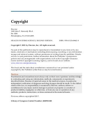 Copyright
Elsevier
1600 John F. Kennedy Blvd.
Ste 1800
Philadelphia, PA 19103-2899
HEALTH SYSTEMS SCIENCE, SECOND EDITION ISBN: 978-0-323-69462-9
Copyright © 2021 by Elsevier, Inc. All rights reserved.
No part of this publication may be reproduced or transmitted in any form or by any
means, electronic or mechanical, including photocopying, recording, or any information
storage and retrieval system, without permission in writing from the publisher. Details
on how to seek permission, further information about the Publisher’s permissions
policies and our arrangements with organizations such as the Copyright Clearance
Center and the Copyright Licensing Agency, can be found at our website:
www.elsevier.com/permissions.
This book and the individual contributions contained in it are protected under
copyright by the Publisher (other than as may be noted herein).
Notice
Practitioners and researchers must always rely on their own experience and knowledge
in evaluating and using any information, methods, compounds or experiments
described herein. Because of rapid advances in the medical sciences, in particular,
independent verification of diagnoses and drug dosages should be made. To the fullest
extent of the law, no responsibility is assumed by Elsevier, authors, editors or
contributors for any injury and/or damage to persons or property as a matter of
products liability, negligence or otherwise, or from any use or operation of any
methods, products, instructions, or ideas contained in the material herein.
Previous edition copyrighted 2017.
Library of Congress Control Number: 2020932480
 