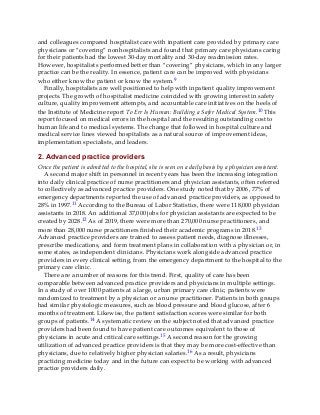 and colleagues compared hospitalist care with inpatient care provided by primary care
physicians or “covering” nonhospitalists and found that primary care physicians caring
for their patients had the lowest 30-day mortality and 30-day readmission rates.
However, hospitalists performed better than “covering” physicians, which in any larger
practice can be the reality. In essence, patient care can be improved with physicians
who either know the patient or know the system.9
Finally, hospitalists are well positioned to help with inpatient quality improvement
projects. The growth of hospitalist medicine coincided with growing interest in safety
culture, quality improvement attempts, and accountable care initiatives on the heels of
the Institute of Medicine report To Err Is Human: Building a Safer Medical System.10 This
report focused on medical errors in the hospital and the resulting outstanding cost to
human life and to medical systems. The change that followed in hospital culture and
medical service lines viewed hospitalists as a natural source of improvement ideas,
implementation specialists, and leaders.
2. Advanced practice providers
Once the patient is admitted to the hospital, she is seen on a daily basis by a physician assistant.
A second major shift in personnel in recent years has been the increasing integration
into daily clinical practice of nurse practitioners and physician assistants, often referred
to collectively as advanced practice providers. One study noted that by 2006, 77% of
emergency departments reported the use of advanced practice providers, as opposed to
28% in 1997.11 According to the Bureau of Labor Statistics, there were 118,000 physician
assistants in 2018. An additional 37,000 jobs for physician assistants are expected to be
created by 2028.12 As of 2019, there were more than 270,000 nurse practitioners, and
more than 28,000 nurse practitioners finished their academic programs in 2018.13
Advanced practice providers are trained to assess patient needs, diagnose illnesses,
prescribe medications, and form treatment plans in collaboration with a physician or, in
some states, as independent clinicians. Physicians work alongside advanced practice
providers in every clinical setting, from the emergency department to the hospital to the
primary care clinic.
There are a number of reasons for this trend. First, quality of care has been
comparable between advanced practice providers and physicians in multiple settings.
In a study of over 1000 patients at a large, urban primary care clinic, patients were
randomized to treatment by a physician or a nurse practitioner. Patients in both groups
had similar physiologic measures, such as blood pressure and blood glucose, after 6
months of treatment. Likewise, the patient satisfaction scores were similar for both
groups of patients.14 A systematic review on the subject noted that advanced practice
providers had been found to have patient care outcomes equivalent to those of
physicians in acute and critical care settings.15 A second reason for the growing
utilization of advanced practice providers is that they may be more cost-effective than
physicians, due to relatively higher physician salaries.16 As a result, physicians
practicing medicine today and in the future can expect to be working with advanced
practice providers daily.
 