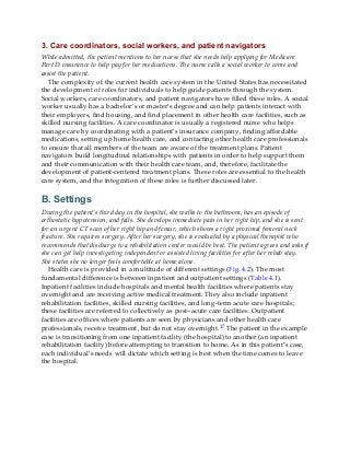 3. Care coordinators, social workers, and patient navigators
While admitted, the patient mentions to her nurse that she needs help applying for Medicare
Part D insurance to help pay for her medications. The nurse calls a social worker to come and
assist the patient.
The complexity of the current health care system in the United States has necessitated
the development of roles for individuals to help guide patients through the system.
Social workers, care coordinators, and patient navigators have filled these roles. A social
worker usually has a bachelor’s or master’s degree and can help patients interact with
their employers, find housing, and find placement in other health care facilities, such as
skilled nursing facilities. A care coordinator is usually a registered nurse who helps
manage care by coordinating with a patient’s insurance company, finding affordable
medications, setting up home health care, and contacting other health care professionals
to ensure that all members of the team are aware of the treatment plans. Patient
navigators build longitudinal relationships with patients in order to help support them
and their communication with their health care team, and, therefore, facilitate the
development of patient-centered treatment plans. These roles are essential to the health
care system, and the integration of these roles is further discussed later.
B. Settings
During the patient’s third day in the hospital, she walks to the bathroom, has an episode of
orthostatic hypotension, and falls. She develops immediate pain in her right hip, and she is sent
for an urgent CT scan of her right hip and femur, which shows a right proximal femoral neck
fracture. She requires surgery. After her surgery, she is evaluated by a physical therapist who
recommends that discharge to a rehabilitation center would be best. The patient agrees and asks if
she can get help investigating independent or assisted living facilities for after her rehab stay.
She states she no longer feels comfortable at home alone.
Health care is provided in a multitude of different settings (Fig. 4.2). The most
fundamental difference is between inpatient and outpatient settings (Table 4.1).
Inpatient facilities include hospitals and mental health facilities where patients stay
overnight and are receiving active medical treatment. They also include inpatient
rehabilitation facilities, skilled nursing facilities, and long-term acute care hospitals;
these facilities are referred to collectively as post–acute care facilities. Outpatient
facilities are offices where patients are seen by physicians and other health care
professionals, receive treatment, but do not stay overnight.17 The patient in the example
case is transitioning from one inpatient facility (the hospital) to another (an inpatient
rehabilitation facility) before attempting to transition to home. As in this patient’s case,
each individual’s needs will dictate which setting is best when the time comes to leave
the hospital.
 