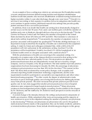 As an example of how a setting may relate to an outcome per the Donabedian model,
a recent comparison between skilled nursing facilities and inpatient rehabilitation
facilities found that patients who received rehabilitation at skilled nursing facilities had
higher mortality within 2 years after discharge, though costs were lower.19 Overall, it is
not clear if one setting is truly superior to another, but as investigations into health care
costs continue to garner interest, additional research into settings that provide quality
patient outcomes at low cost will be performed.
In addition, there is no doubt that health care settings have dramatically changed in
certain ways over the last 50 years. Post–acute care facilities grew in both the number of
facilities and costs to Medicare, though both have slowed over the last decade.20 Per the
Centers for Disease Control and Prevention, the number of hospitals in the United
States declined by about 22% between 1975 and 2014. This translates to a decrease of
about half a million hospital beds.21 Concurrently, the number of outpatient visits to
practices associated with hospitals has quadrupled.22 With this shifting landscape, it is
important to keep in mind that the majority of health care is delivered in the outpatient
setting. A study by Green and colleagues estimated that, while a fifth of the US
population will visit a physician in the ambulatory setting, less than 1% of the
population will be hospitalized. Notably, less than 0.1% will be hospitalized in an
academic health center or a hospital associated with a medical school.23
With the predominance of health care occurring in the outpatient setting, it is
imperative to examine some of the changes that have occurred in that setting in the
United States that have affected quality of care. Private practices are defined as
professional businesses that are independently owned and not owned by a larger
company, such as a hospital, or by the government. The total number of private practice
organizations has been decreasing for decades. By 2016, the percentage of physicians
working in private practices was less than 50% for the first time.24 The reason for this
shift “has likely been accelerated by recent policy changes, such as quality and
outcomes reporting, health information technology requirements, and the scale
requirements needed to participate in accountable care organizations and other value-
based purchasing programs.”25 In other words, the degree of administrative tasks
necessary to prove that high-quality care is being delivered may be shifting physicians
away from private practice. This does not mean that private practices provide lower-
quality care. In fact, data suggest that smaller private practices have lower hospital
admission rates compared to larger hospital-owned practices.25 Many physicians
continue to find independent practice highly rewarding. See the sidebar in this chapter
by Dr. McAneny and the sidebar by Dr. Kridel for more perspectives on the rewards of
private practice.
A second change is the interplay between the settings and personnel components of
health care structure. While outpatient office visits are increasing and the majority of
care continues to occur in the outpatient setting, the number of primary care physicians
is also decreasing.26 Primary care physicians are physicians who care for the general
medical and preventive needs of the population; they can be family medicine, pediatric,
or internal medicine physicians. Some include obstetrician-gynecologists in this group.
 