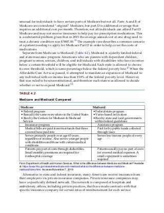unusual for individuals to have certain parts of Medicare but not all. Parts A and B of
Medicare are considered “original” Medicare, but part D is additional coverage that
requires an additional cost per month. Therefore, not all individuals can afford Part D
Medicare and may not receive insurance to help pay for prescription medications. This
is a substantial problem given that in 2015 the average annual cost of one drug used to
treat a chronic condition was $5807.00.31 The example case describes a common scenario
of a patient needing to apply for Medicare Part D in order to help cover the costs of
medications.
Separate from Medicare is Medicaid (Table 4.2). Medicaid is a jointly funded federal
and state insurance program. Americans who are parents with dependent children,
pregnant women, seniors, children, and individuals with disabilities who have incomes
below a certain threshold will be eligible for Medicaid. Each state is allowed to choose
its own threshold, which is some percentage below the federal poverty line.17 When the
Affordable Care Act was passed, it attempted to mandate an expansion of Medicaid to
any individual with an income less than 138% of the federal poverty level. However,
that was ruled to be unconstitutional, and therefore each state was allowed to decide
whether or not to expand Medicaid.32
TABLE 4.2
Medicare and Medicaid Compared
Medicare Medicaid
• Federal program
• Basically the same everywhere in the United States
• Run by the Centers for Medicare & Medicaid
Services
• Federal-state program
• Varies based on location
• Run by state and local governments
within federal guidelines
Insurance program Assistance program
Medical bills are paid from trust funds that those
covered have paid into
Paid for by public funds collected
through taxes
Serves primarily people over age 65 years
regardless of income. Also serves younger people
with disabilities and those with certain medical
conditions
Serves low-income people of every
age
Patients pay part of costs through deductibles.
Small monthly premiums are required for
nonhospital coverage
Patients usually pay no part of costs
for covered medical expenses. A
small copayment is sometimes
required
From: Department of Health and Human Services. What is the difference between Medicare and Medicaid? Available
at: https://www.hhs.gov/answers/medicare-and-medicaid/what-is-the-difference-between-medicare-
medicaid/index.html. Accessed November 7, 2019.
Alternative to state and federal insurance, many Americans receive insurance from
their employers via private insurance companies. Private insurance companies may
have a specifically defined network. The network is composed of hospitals and
ambulatory offices, including private practices, that have made contracts with that
specific insurance company for certain rates of reimbursement for each service
 