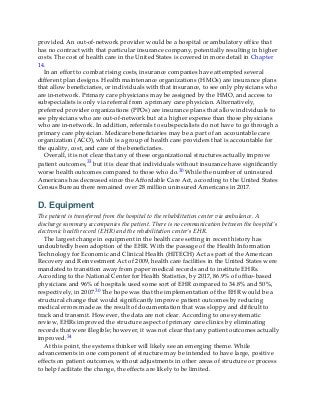 provided. An out-of-network provider would be a hospital or ambulatory office that
has no contract with that particular insurance company, potentially resulting in higher
costs. The cost of health care in the United States is covered in more detail in Chapter
14.
In an effort to combat rising costs, insurance companies have attempted several
different plan designs. Health maintenance organizations (HMOs) are insurance plans
that allow beneficiaries, or individuals with that insurance, to see only physicians who
are in-network. Primary care physicians may be assigned by the HMO, and access to
subspecialists is only via referral from a primary care physician. Alternatively,
preferred provider organizations (PPOs) are insurance plans that allow individuals to
see physicians who are out-of-network but at a higher expense than those physicians
who are in-network. In addition, referrals to subspecialists do not have to go through a
primary care physician. Medicare beneficiaries may be a part of an accountable care
organization (ACO), which is a group of health care providers that is accountable for
the quality, cost, and care of the beneficiaries.
Overall, it is not clear that any of these organizational structures actually improve
patient outcomes,33 but it is clear that individuals without insurance have significantly
worse health outcomes compared to those who do.30 While the number of uninsured
Americans has decreased since the Affordable Care Act, according to the United States
Census Bureau there remained over 28 million uninsured Americans in 2017.
D. Equipment
The patient is transferred from the hospital to the rehabilitation center via ambulance. A
discharge summary accompanies the patient. There is no communication between the hospital’s
electronic health record (EHR) and the rehabilitation center’s EHR.
The largest change in equipment in the health care setting in recent history has
undoubtedly been adoption of the EHR. With the passage of the Health Information
Technology for Economic and Clinical Health (HITECH) Act as part of the American
Recovery and Reinvestment Act of 2009, health care facilities in the United States were
mandated to transition away from paper medical records and to institute EHRs.
According to the National Center for Health Statistics, by 2017, 86.9% of office-based
physicians and 96% of hospitals used some sort of EHR compared to 34.8% and 50%,
respectively, in 2007.30 The hope was that the implementation of the EHR would be a
structural change that would significantly improve patient outcomes by reducing
medical errors made as the result of documentation that was sloppy and difficult to
track and transmit. However, the data are not clear. According to one systematic
review, EHRs improved the structure aspect of primary care clinics by eliminating
records that were illegible; however, it was not clear that any patient outcomes actually
improved.34
At this point, the systems thinker will likely see an emerging theme. While
advancements in one component of structure may be intended to have large, positive
effects on patient outcomes, without adjustments in other areas of structure or process
to help facilitate the change, the effects are likely to be limited.
 
