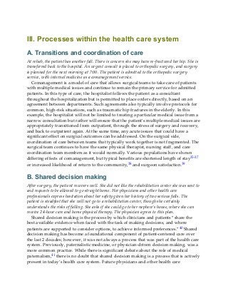 III. Processes within the health care system
A. Transitions and coordination of care
At rehab, the patient has another fall. There is concern she may have re-fractured her hip. She is
transferred back to the hospital. An urgent consult is placed to orthopedic surgery, and surgery
is planned for the next morning at 7:00. The patient is admitted to the orthopedic surgery
service, with internal medicine as a comanagement service.
Comanagement is a model of care that allows surgical teams to take care of patients
with multiple medical issues and continue to remain the primary service for admitted
patients. In this type of care, the hospitalist follows the patient as a consultant
throughout the hospitalization but is permitted to place orders directly, based on an
agreement between departments. Such agreements also typically involve protocols for
common, high-risk situations, such as traumatic hip fractures in the elderly. In this
example, the hospitalist will not be limited to treating a particular medical issue from a
narrow consultation but rather will ensure that the patient’s multiple medical issues are
appropriately transitioned from outpatient, through the stress of surgery and recovery,
and back to outpatient again. At the same time, any acute issues that could have a
significant effect on surgical outcomes can be addressed. On the surgical side,
coordination of care between teams that typically work together is not fragmented. The
surgical team continues to have the same physical therapist, nursing staff, and care
coordination team members as it would normally. Various populations have shown
differing effects of comanagement, but typical benefits are shortened length of stay35-37
or increased likelihood of return to the community,38 and surgeon satisfaction.39
B. Shared decision making
After surgery, the patient recovers well. She did not like the rehabilitation center she was sent to
and requests to be allowed to go straight home. Her physicians and other health care
professionals express hesitation about her safety given her history of two serious falls. The
patient is steadfast that she will not go to a rehabilitation center, though she certainly
understands the risks of falling. She asks if she could go to her nephew’s house, where she can
receive 24-hour care and home physical therapy. The physician agrees to this plan.
Shared decision making is the process by which clinicians and patients “share the
best available evidence when faced with the task of making decisions, and where
patients are supported to consider options, to achieve informed preferences.”40 Shared
decision making has become a foundational component of patient-centered care over
the last 2 decades; however, it was not always a process that was part of the health care
system. Previously, paternalistic medicine, or physician-driven decision making, was a
more common practice. While there is significant debate about the role of medical
paternalism,41 there is no doubt that shared decision making is a process that is actively
present in today’s health care system. Future physicians and other health care
 