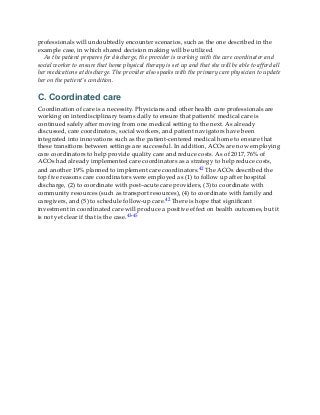 professionals will undoubtedly encounter scenarios, such as the one described in the
example case, in which shared decision making will be utilized.
As the patient prepares for discharge, the provider is working with the care coordinator and
social worker to ensure that home physical therapy is set up and that she will be able to afford all
her medications at discharge. The provider also speaks with the primary care physician to update
her on the patient’s condition.
C. Coordinated care
Coordination of care is a necessity. Physicians and other health care professionals are
working on interdisciplinary teams daily to ensure that patients’ medical care is
continued safely after moving from one medical setting to the next. As already
discussed, care coordinators, social workers, and patient navigators have been
integrated into innovations such as the patient-centered medical home to ensure that
these transitions between settings are successful. In addition, ACOs are now employing
care coordinators to help provide quality care and reduce costs. As of 2017, 76% of
ACOs had already implemented care coordinators as a strategy to help reduce costs,
and another 19% planned to implement care coordinators.42 The ACOs described the
top five reasons care coordinators were employed as (1) to follow up after hospital
discharge, (2) to coordinate with post–acute care providers, (3) to coordinate with
community resources (such as transport resources), (4) to coordinate with family and
caregivers, and (5) to schedule follow-up care.42 There is hope that significant
investment in coordinated care will produce a positive effect on health outcomes, but it
is not yet clear if that is the case.43-45
 