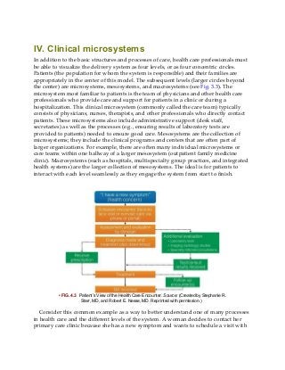 IV. Clinical microsystems
In addition to the basic structures and processes of care, health care professionals must
be able to visualize the delivery system as four levels, or as four concentric circles.
Patients (the population for whom the system is responsible) and their families are
appropriately in the center of this model. The subsequent levels (larger circles beyond
the center) are microsystems, mesosystems, and macrosystems (see Fig. 3.3). The
microsystem most familiar to patients is the team of physicians and other health care
professionals who provide care and support for patients in a clinic or during a
hospitalization. This clinical microsystem (commonly called the care team) typically
consists of physicians, nurses, therapists, and other professionals who directly contact
patients. These microsystems also include administrative support (desk staff,
secretaries) as well as the processes (e.g., ensuring results of laboratory tests are
provided to patients) needed to ensure good care. Mesosystems are the collection of
microsystems; they include the clinical programs and centers that are often part of
larger organizations. For example, there are often many individual microsystems or
care teams within one hallway of a larger mesosystem (outpatient family medicine
clinic). Macrosystems (such as hospitals, multispecialty group practices, and integrated
health systems) are the larger collection of mesosystems. The ideal is for patients to
interact with each level seamlessly as they engage the system from start to finish.
• FIG. 4.3 Patient’s View of the Health Care Encounter. Source: (Created by Stephanie R.
Starr, MD, and Robert E. Nesse, MD. Reprinted with permission.)
Consider this common example as a way to better understand one of many processes
in health care and the different levels of the system. A woman decides to contact her
primary care clinic because she has a new symptom and wants to schedule a visit with
 