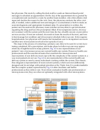 her physician. She starts by calling the desk staff (or sends an Internet-based portal
message) to schedule an appointment. On the day of the appointment she is greeted by
a receptionist and escorted to a room by another team member, who often obtains vital
signs and clarifies the reason for the visit. Next, the physician conducts the office visit
and, if needed, orders additional tests and images or a consultation or both to make an
accurate diagnosis and appropriate treatment plan. If a prescription is written, the
patient next encounters the pharmacy team (another microsystem) to get information
regarding the drug and have the prescription filled. If her symptoms resolve, she may
not reconnect with the system until the next time she has a health concern or preventive
services are due. If tests are ordered, she needs to learn the results of the tests, and how
to best manage her condition and (if necessary) schedule follow-up care. If she requires
hospitalization, her physician will transfer her immediate care to an inpatient care team
(another new microsystem involved in her episode of care).
The steps in the process of contacting a primary care clinic to be seen for a visit, have
testing completed, fill a prescription, and make plans for follow-up care may appear
relatively straightforward to many patients. Fig. 4.3 is one representation of our
patients’ view of processes across our current health care system. However, health care
professionals and the nonclinical teams that constitute the mesosytems and
macrosystems of care delivery must cope with the complexity of the current system in a
way most patients do not see. Fig. 4.4 is one representation of the current health care
delivery system as seen by many individuals working within the system. This chaotic
flow diagram is representative of most current systems, which were not deliberately
designed and do not align with patient priorities or the Triple Aim. It is understandable
that the complex system represented by Fig. 4.4 often frustrates and baffles
professionals as they deliver care. Even where exemplary health care professionals or
microsystems exist, they are often not optimally integrated with other microsystems.
 